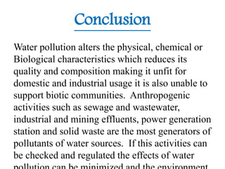 Conclusion
Water pollution alters the physical, chemical or
Biological characteristics which reduces its
quality and composition making it unfit for
domestic and industrial usage it is also unable to
support biotic communities. Anthropogenic
activities such as sewage and wastewater,
industrial and mining effluents, power generation
station and solid waste are the most generators of
pollutants of water sources. If this activities can
be checked and regulated the effects of water
 