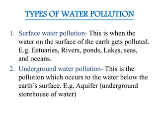 TYPES OF WATER POLLUTION
1. Surface water pollution- This is when the
water on the surface of the earth gets polluted.
E.g. Estuaries, Rivers, ponds, Lakes, seas,
and oceans.
2. Underground water pollution- This is the
pollution which occurs to the water below the
earth’s surface. E.g. Aquifer (underground
storehouse of water)
 