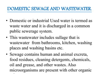 DOMESTIC SEWAGE AND WASTEWATER.
• Domestic or industrial Used water is termed as
waste water and it is discharged in a common
public sewerage system.
• This wastewater includes sullage that is
wastewater from bathrooms, kitchen, washing
places and washing basins etc.
• Sewage contains human and animal excreta,
food residues, cleaning detergents, chemicals,
oil and grease, and other wastes. Also
microorganisms are present with other organic
 
