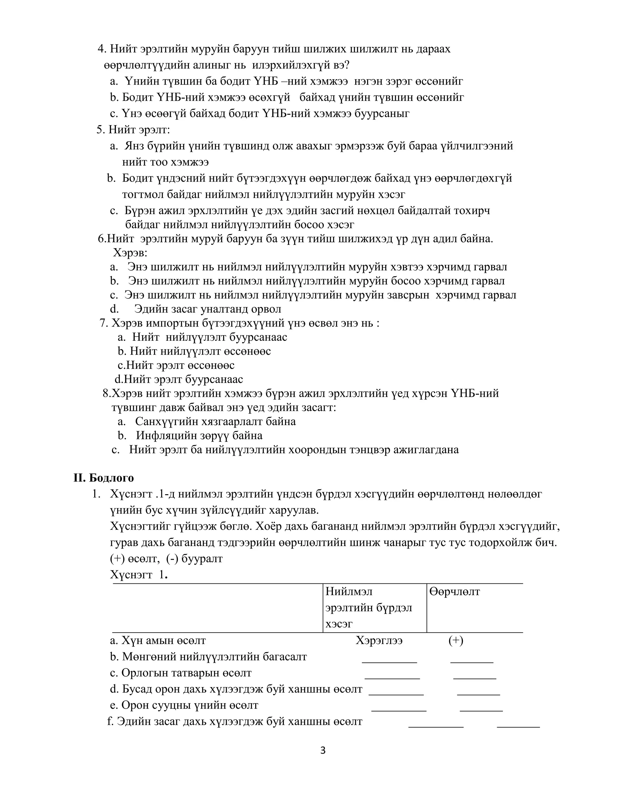 3
4. Нийт эрэлтийн муруйн баруун тийш шилжих шилжилт нь дараах
өөрчлөлтүүдийн алиныг нь илэрхийлэхгүй вэ?
а. Үнийн түвшин ба бодит ҮНБ –ний хэмжээ нэгэн зэрэг өссөнийг
b. Бодит ҮНБ-ний хэмжээ өсөхгүй байхад үнийн түвшин өссөнийг
c. Үнэ өсөөгүй байхад бодит ҮНБ-ний хэмжээ буурсаныг
5. Нийт эрэлт:
а. Янз бүрийн үнийн түвшинд олж авахыг эрмэрзэж буй бараа үйлчилгээний
нийт тоо хэмжээ
b. Бодит үндэсний нийт бүтээгдэхүүн өөрчлөгдөж байхад үнэ өөрчлөгдөхгүй
тогтмол байдаг нийлмэл нийлүүлэлтийн муруйн хэсэг
c. Бүрэн ажил эрхлэлтийн үе дэх эдийн засгий нөхцөл байдалтай тохирч
байдаг нийлмэл нийлүүлэлтийн босоо хэсэг
6.Нийт эрэлтийн муруй баруун ба зүүн тийш шилжихэд үр дүн адил байна.
Хэрэв:
а. Энэ шилжилт нь нийлмэл нийлүүлэлтийн муруйн хэвтээ хэрчимд гарвал
b. Энэ шилжилт нь нийлмэл нийлүүлэлтийн муруйн босоо хэрчимд гарвал
c. Энэ шилжилт нь нийлмэл нийлүүлэлтийн муруйн завсрын хэрчимд гарвал
d. Эдийн засаг уналтанд орвол
7. Хэрэв импортын бүтээгдэхүүний үнэ өсвөл энэ нь :
а. Нийт нийлүүлэлт буурсанаас
b. Нийт нийлүүлэлт өссөнөөс
c.Нийт эрэлт өссөнөөс
d.Нийт эрэлт буурсанаас
8.Хэрэв нийт эрэлтийн хэмжээ бүрэн ажил эрхлэлтийн үед хүрсэн ҮНБ-ний
түвшинг давж байвал энэ үед эдийн засагт:
а. Санхүүгийн хязгаарлалт байна
b. Инфляцийн зөрүү байна
c. Нийт эрэлт ба нийлүүлэлтийн хоорондын тэнцвэр ажиглагдана
II. Бодлого
1. Хүснэгт .1-д нийлмэл эрэлтийн үндсэн бүрдэл хэсгүүдийн өөрчлөлтөнд нөлөөлдөг
үнийн бус хүчин зүйлсүүдийг харуулав.
Хүснэгтийг гүйцээж бөглө. Хоёр дахь багананд нийлмэл эрэлтийн бүрдэл хэсгүүдийг,
гурав дахь багананд тэдгээрийн өөрчлөлтийн шинж чанарыг тус тус тодорхойлж бич.
(+) өсөлт, (-) бууралт
Хүснэгт 1.
Нийлмэл
эрэлтийн бүрдэл
хэсэг
Өөрчлөлт
а. Хүн амын өсөлт Хэрэглээ (+)
b. Мөнгөний нийлүүлэлтийн багасалт _________ _______
c. Орлогын татварын өсөлт _________ _______
d. Бусад орон дахь хүлээгдэж буй ханшны өсөлт _________ _______
e. Орон сууцны үнийн өсөлт _________ _______
f. Эдийн засаг дахь хүлээгдэж буй ханшны өсөлт _________ _______
 