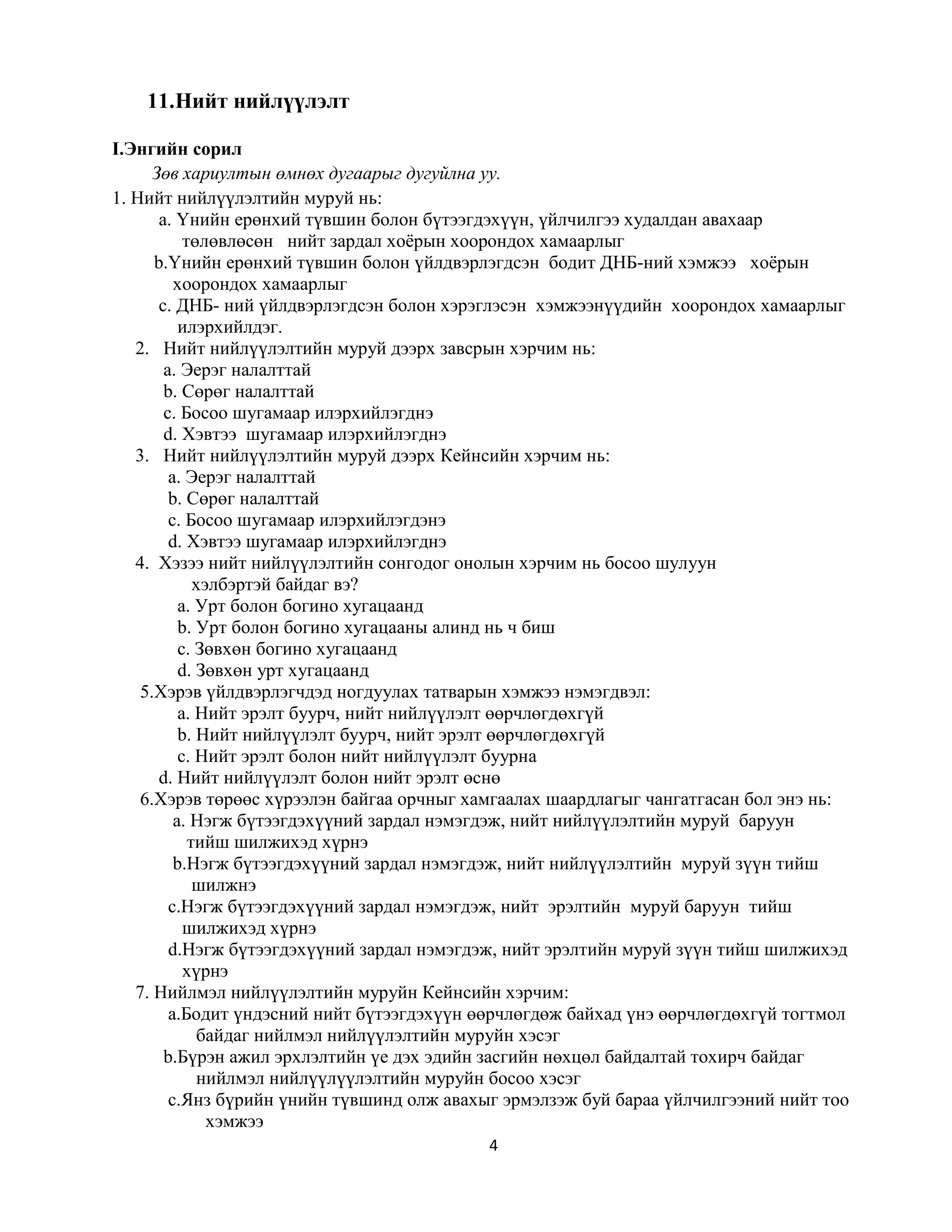 4
11.Нийт нийлүүлэлт
I.Энгийн сорил
Зөв хариултын өмнөх дугаарыг дугуйлна уу.
1. Нийт нийлүүлэлтийн муруй нь:
а. Үнийн ерөнхий түвшин болон бүтээгдэхүүн, үйлчилгээ худалдан авахаар
төлөвлөсөн нийт зардал хоёрын хоорондох хамаарлыг
b.Үнийн ерөнхий түвшин болон үйлдвэрлэгдсэн бодит ДНБ-ний хэмжээ хоёрын
хоорондох хамаарлыг
c. ДНБ- ний үйлдвэрлэгдсэн болон хэрэглэсэн хэмжээнүүдийн хоорондох хамаарлыг
илэрхийлдэг.
2. Нийт нийлүүлэлтийн муруй дээрх завсрын хэрчим нь:
а. Эерэг налалттай
b. Сөрөг налалттай
c. Босоо шугамаар илэрхийлэгднэ
d. Хэвтээ шугамаар илэрхийлэгднэ
3. Нийт нийлүүлэлтийн муруй дээрх Кейнсийн хэрчим нь:
а. Эерэг налалттай
b. Сөрөг налалттай
c. Босоо шугамаар илэрхийлэгдэнэ
d. Хэвтээ шугамаар илэрхийлэгднэ
4. Хэзээ нийт нийлүүлэлтийн сонгодог онолын хэрчим нь босоо шулуун
хэлбэртэй байдаг вэ?
а. Урт болон богино хугацаанд
b. Урт болон богино хугацааны алинд нь ч биш
c. Зөвхөн богино хугацаанд
d. Зөвхөн урт хугацаанд
5.Хэрэв үйлдвэрлэгчдэд ногдуулах татварын хэмжээ нэмэгдвэл:
а. Нийт эрэлт буурч, нийт нийлүүлэлт өөрчлөгдөхгүй
b. Нийт нийлүүлэлт буурч, нийт эрэлт өөрчлөгдөхгүй
c. Нийт эрэлт болон нийт нийлүүлэлт буурна
d. Нийт нийлүүлэлт болон нийт эрэлт өснө
6.Хэрэв төрөөс хүрээлэн байгаа орчныг хамгаалах шаардлагыг чангатгасан бол энэ нь:
а. Нэгж бүтээгдэхүүний зардал нэмэгдэж, нийт нийлүүлэлтийн муруй баруун
тийш шилжихэд хүрнэ
b.Нэгж бүтээгдэхүүний зардал нэмэгдэж, нийт нийлүүлэлтийн муруй зүүн тийш
шилжнэ
c.Нэгж бүтээгдэхүүний зардал нэмэгдэж, нийт эрэлтийн муруй баруун тийш
шилжихэд хүрнэ
d.Нэгж бүтээгдэхүүний зардал нэмэгдэж, нийт эрэлтийн муруй зүүн тийш шилжихэд
хүрнэ
7. Нийлмэл нийлүүлэлтийн муруйн Кейнсийн хэрчим:
a.Бодит үндэсний нийт бүтээгдэхүүн өөрчлөгдөж байхад үнэ өөрчлөгдөхгүй тогтмол
байдаг нийлмэл нийлүүлэлтийн муруйн хэсэг
b.Бүрэн ажил эрхлэлтийн үе дэх эдийн засгийн нөхцөл байдалтай тохирч байдаг
нийлмэл нийлүүлүүлэлтийн муруйн босоо хэсэг
c.Янз бүрийн үнийн түвшинд олж авахыг эрмэлзэж буй бараа үйлчилгээний нийт тоо
хэмжээ
 