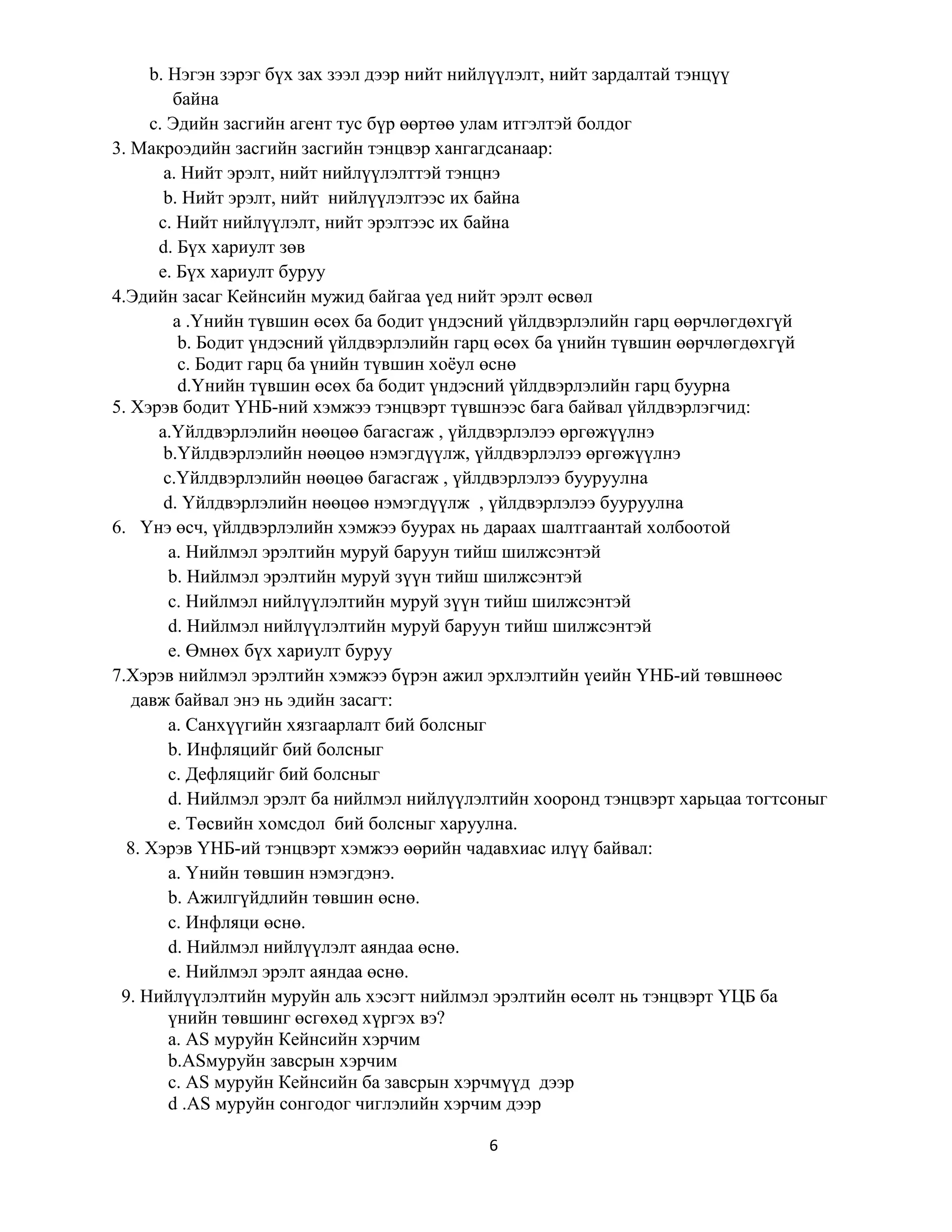 6
b. Нэгэн зэрэг бүх зах зээл дээр нийт нийлүүлэлт, нийт зардалтай тэнцүү
байна
c. Эдийн засгийн агент тус бүр өөртөө улам итгэлтэй болдог
3. Макроэдийн засгийн засгийн тэнцвэр хангагдсанаар:
а. Нийт эрэлт, нийт нийлүүлэлттэй тэнцнэ
b. Нийт эрэлт, нийт нийлүүлэлтээс их байна
c. Нийт нийлүүлэлт, нийт эрэлтээс их байна
d. Бүх хариулт зөв
e. Бүх хариулт буруу
4.Эдийн засаг Кейнсийн мужид байгаа үед нийт эрэлт өсвөл
а .Үнийн түвшин өсөх ба бодит үндэсний үйлдвэрлэлийн гарц өөрчлөгдөхгүй
b. Бодит үндэсний үйлдвэрлэлийн гарц өсөх ба үнийн түвшин өөрчлөгдөхгүй
c. Бодит гарц ба үнийн түвшин хоёул өснө
d.Үнийн түвшин өсөх ба бодит үндэсний үйлдвэрлэлийн гарц буурна
5. Хэрэв бодит ҮНБ-ний хэмжээ тэнцвэрт түвшнээс бага байвал үйлдвэрлэгчид:
а.Үйлдвэрлэлийн нөөцөө багасгаж , үйлдвэрлэлээ өргөжүүлнэ
b.Үйлдвэрлэлийн нөөцөө нэмэгдүүлж, үйлдвэрлэлээ өргөжүүлнэ
c.Үйлдвэрлэлийн нөөцөө багасгаж , үйлдвэрлэлээ бууруулна
d. Үйлдвэрлэлийн нөөцөө нэмэгдүүлж , үйлдвэрлэлээ бууруулна
6. Үнэ өсч, үйлдвэрлэлийн хэмжээ буурах нь дараах шалтгаантай холбоотой
а. Нийлмэл эрэлтийн муруй баруун тийш шилжсэнтэй
b. Нийлмэл эрэлтийн муруй зүүн тийш шилжсэнтэй
c. Нийлмэл нийлүүлэлтийн муруй зүүн тийш шилжсэнтэй
d. Нийлмэл нийлүүлэлтийн муруй баруун тийш шилжсэнтэй
e. Өмнөх бүх хариулт буруу
7.Хэрэв нийлмэл эрэлтийн хэмжээ бүрэн ажил эрхлэлтийн үеийн ҮНБ-ий төвшнөөс
давж байвал энэ нь эдийн засагт:
а. Санхүүгийн хязгаарлалт бий болсныг
b. Инфляцийг бий болсныг
c. Дефляцийг бий болсныг
d. Нийлмэл эрэлт ба нийлмэл нийлүүлэлтийн хооронд тэнцвэрт харьцаа тогтсоныг
e. Төсвийн хомсдол бий болсныг харуулна.
8. Хэрэв ҮНБ-ий тэнцвэрт хэмжээ өөрийн чадавхиас илүү байвал:
а. Үнийн төвшин нэмэгдэнэ.
b. Ажилгүйдлийн төвшин өснө.
c. Инфляци өснө.
d. Нийлмэл нийлүүлэлт аяндаа өснө.
e. Нийлмэл эрэлт аяндаа өснө.
9. Нийлүүлэлтийн муруйн аль хэсэгт нийлмэл эрэлтийн өсөлт нь тэнцвэрт ҮЦБ ба
үнийн төвшинг өсгөхөд хүргэх вэ?
a. AS муруйн Кейнсийн хэрчим
b.ASмуруйн завсрын хэрчим
c. AS муруйн Кейнсийн ба завсрын хэрчмүүд дээр
d .AS муруйн сонгодог чиглэлийн хэрчим дээр
 