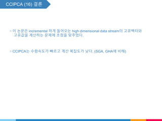 CCIPCA (16) 결론
▧ 이 논문은 incremental 하게 들어오는 high dimensional data stream의 고유벡터와
고유값을 계산하는 문제에 초점을 맞추었다.
▧ CCIPCA는 수렴속도가 빠르고 계산 복잡도가 낮다. (SGA, GHA에 비해)
 