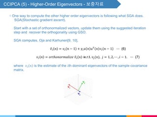 CCIPCA (5) - Higher-Order Eigenvectors - 보충자료
▧ One way to compute the other higher order eigenvectors is following what SGA does.
SGA(Stochastic gradient ascent).
Start with a set of orthonormalized vectors, update them using the suggested iteration
step and recover the orthogonality using GSO.
SGA computes, Oja and Karhunen[9, 10],
𝑣𝑖 𝑛 = 𝑣𝑖 𝑛 − 1 + 𝛾𝑖 𝑢 𝑛 𝑢 𝑇
𝑛 𝑣𝑖 𝑛 − 1 ⋯ (6)
𝑣𝑖 𝑛 = 𝑜𝑟𝑡ℎ𝑜𝑛𝑜𝑟𝑚𝑎𝑙𝑖𝑧𝑒 𝑣𝑖 𝑛 w.r.t. 𝑣𝑗(𝑛), 𝑗 = 1, 2, ⋯ , 𝑖 − 1. ⋯ (7)
where 𝑣𝑖 𝑛 is the estimate of the 𝑖th dominant eigenvectors of the sample covariance
matrix.
 