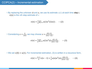 ▧ Considering 𝑥 =
𝑣
| 𝑣 |
, we may choose 𝑥 =
𝑣(𝑖−1)
| 𝑣(𝑖−1) |
,
𝑣 𝑛 =
1
𝑛 𝑖=1
𝑛
𝑢 𝑖 𝑢 𝑇
𝑖
𝑣 𝑖−1
𝑣 𝑖−1
. ⋯ (3)
▧ We set 𝑣(0) = 𝑢(1). For incremental estimation, (3) is written in a recursive form,
𝑣 𝑛 =
𝑛−1
𝑛
𝑣 𝑛 − 1 +
1
𝑛
𝑢(𝑛)𝑢 𝑇
(𝑛)
𝑣(𝑛−1)
||𝑣(𝑛−1)||
. ⋯ (4)
CCIPCA(2) – Incremental estimation
𝑣(𝑛) =
1
𝑛 𝑖=1
𝑛
𝑢 𝑖 𝑢 𝑇
𝑖 𝑥(𝑖) . ⋯ (2)
▧ By replacing the unknown 𝐴 and 𝑥, we use its estimate 𝑥(𝑖) at each time step 𝑖.
𝑣(𝑛) is the 𝑛th step estimate of 𝑣
 