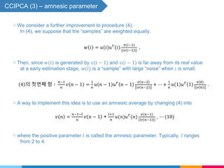 CCIPCA (3) – amnesic parameter
▧ A way to implement this idea is to use an amnesic average by changing (4) into
𝑣 𝑛 =
𝑛−1−𝑙
𝑛
𝑣 𝑛 − 1 +
𝑙+1
𝑛
𝑢(𝑛)𝑢 𝑇
(𝑛)
𝑣(𝑛−1)
| 𝑣 𝑛−1 |
, ⋯ (10)
▧ where the positive parameter 𝑙 is called the amnesic parameter. Typically, 𝑙 ranges
from 2 to 4.
▧ We consider a further improvement to procedure (4).
In (4), we suppose that the “samples” are weighted equally.
𝑤 𝑖 = 𝑢(𝑖)𝑢 𝑇
(𝑖)
𝑣(𝑖−1)
| 𝑣 𝑖−1 |
,
▧ Then, since 𝑤(𝑖) is generated by 𝑣(𝑖 − 1) and 𝑣(𝑖 − 1) is far away from its real value
at a early estimation stage, w(𝑖) is a “sample” with large “noise” when 𝑖 is small.
4 의 첫번째 항 ∶
𝑛−1
𝑛
𝑣 𝑛 − 1 =
1
𝑛
𝑢 𝑛 − 1 𝑢 𝑇
𝑛 − 1
𝑣 𝑛−2
𝑣 𝑛−2
+ ⋯ +
1
𝑛
𝑢 1 𝑢 𝑇
1
𝑣 0
𝑣 0
.
 