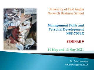 University of East Anglia
Norwich Business School
Management Skills and
Personal Development
NBS-7031X
SEMINAR 9
10 May and 13 May 2021
Dr. Fahri Karakas
F.Karakas@uea.ac.uk
 