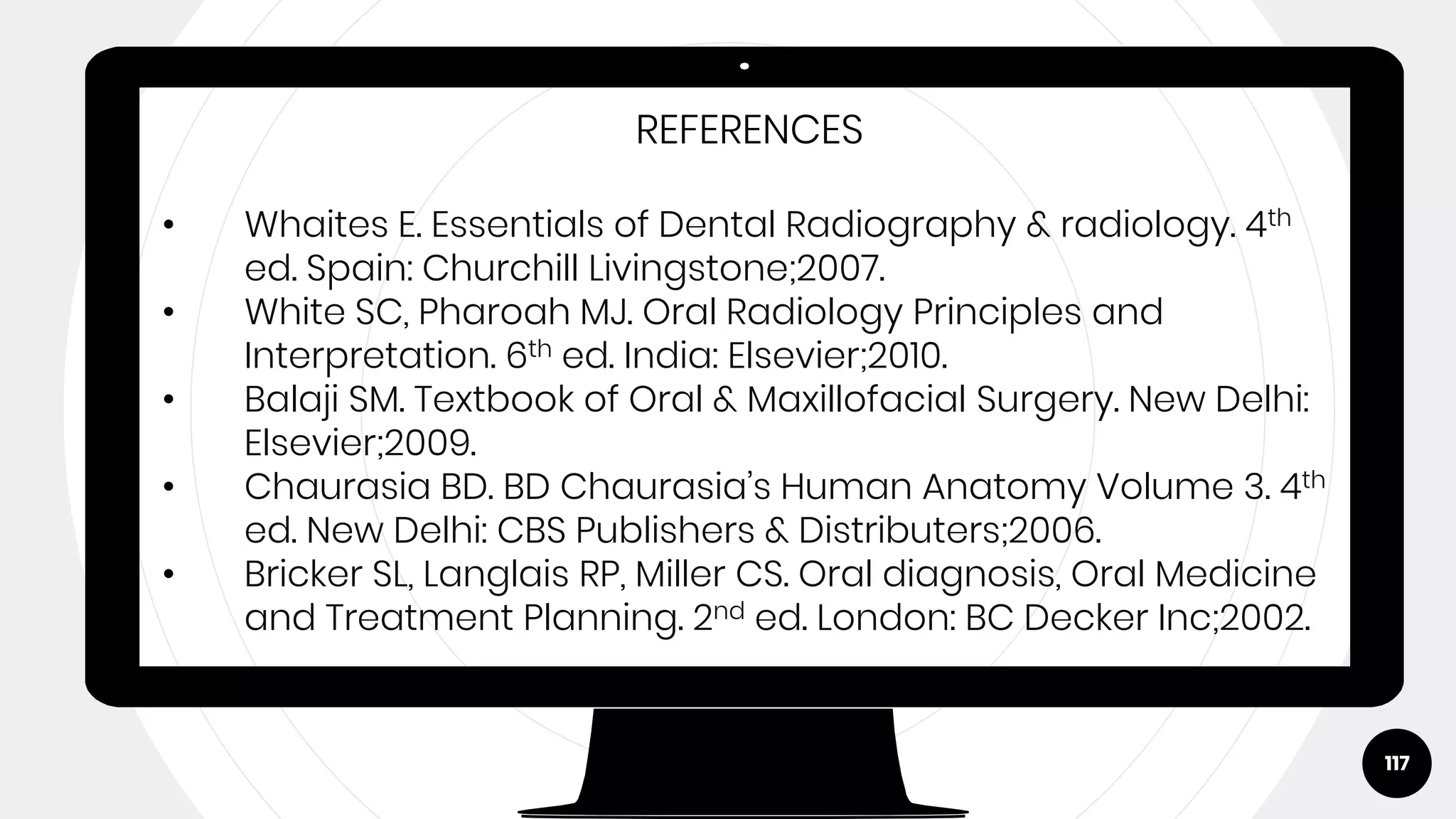 117
REFERENCES
• Whaites E. Essentials of Dental Radiography & radiology. 4th
ed. Spain: Churchill Livingstone;2007.
• White SC, Pharoah MJ. Oral Radiology Principles and
Interpretation. 6th ed. India: Elsevier;2010.
• Balaji SM. Textbook of Oral & Maxillofacial Surgery. New Delhi:
Elsevier;2009.
• Chaurasia BD. BD Chaurasia’s Human Anatomy Volume 3. 4th
ed. New Delhi: CBS Publishers & Distributers;2006.
• Bricker SL, Langlais RP, Miller CS. Oral diagnosis, Oral Medicine
and Treatment Planning. 2nd ed. London: BC Decker Inc;2002.
 
