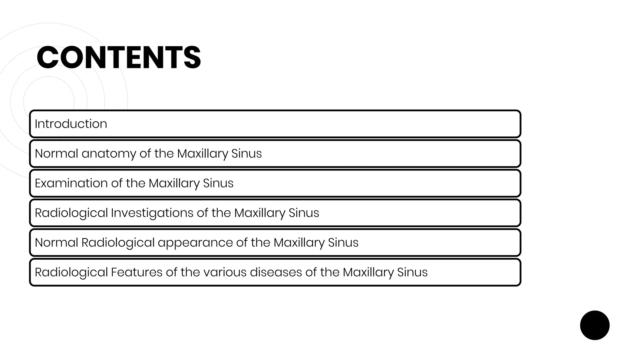 CONTENTS
Introduction
Normal anatomy of the Maxillary Sinus
Examination of the Maxillary Sinus
Radiological Investigations of the Maxillary Sinus
Normal Radiological appearance of the Maxillary Sinus
Radiological Features of the various diseases of the Maxillary Sinus
 