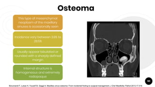 Osteoma
101
This type of mesenchymal
neoplasm of the maxillary
sinuses is ocassionally seen
Incidence vary between 3.9% to
28.5%
Usually appear lobulated or
rounded with a sharply defined
margin
Internal structure is
homogeneous and extremely
radiopaque
Borumandi F, Lukas H, Yousefi B, Gaggl A. Maxillary sinus osteoma: From incidental finding to surgical management. J Oral Maxillofac Pathol 2013;17:318
 
