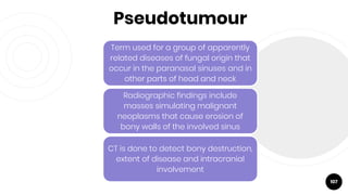 Pseudotumour
107
Term used for a group of apparently
related diseases of fungal origin that
occur in the paranasal sinuses and in
other parts of head and neck
Radiographic findings include
masses simulating malignant
neoplasms that cause erosion of
bony walls of the involved sinus
CT is done to detect bony destruction,
extent of disease and intracranial
involvement
 