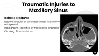 Traumatic Injuries to
Maxillary Sinus
Isolated Fractures
Isolated fractures of paranasal sinuses involve only
a single wall
Radiographs –identified by fracture line “bright line”
Clouding of involved sinus
112
 