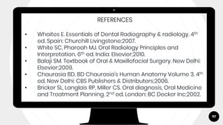 117
REFERENCES
• Whaites E. Essentials of Dental Radiography & radiology. 4th
ed. Spain: Churchill Livingstone;2007.
• White SC, Pharoah MJ. Oral Radiology Principles and
Interpretation. 6th ed. India: Elsevier;2010.
• Balaji SM. Textbook of Oral & Maxillofacial Surgery. New Delhi:
Elsevier;2009.
• Chaurasia BD. BD Chaurasia’s Human Anatomy Volume 3. 4th
ed. New Delhi: CBS Publishers & Distributers;2006.
• Bricker SL, Langlais RP, Miller CS. Oral diagnosis, Oral Medicine
and Treatment Planning. 2nd ed. London: BC Decker Inc;2002.
 