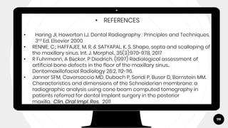 119
• REFERENCES
• Haring JI, Howerton LJ. Dental Radiography : Principles and Techniques.
3rd Ed. Elsevier 2000
• RENNIE, C.; HAFFAJEE, M. R. & SATYAPAL, K. S. Shape, septa and scalloping of
the maxillary sinus. Int. J. Morphol., 35(3):970-978, 2017
• R Fuhrmann, A Bücker, P Diedrich. (1997) Radiological assessment of
artificial bone defects in the floor of the maxillary sinus..
Dentomaxillofacial Radiology 26:2, 112-116.
• Janner SFM, Caversaccio MD, Dubach P, Sendi P, Buser D, Bornstein MM.
Characteristics and dimensions of the Schneiderian membrane: a
radiographic analysis using cone beam computed tomography in
patients referred for dental implant surgery in the posterior
maxilla. Clin. Oral Impl. Res. 2011
 
