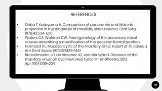 120
REFERENCES
• Ohba T, Katayama H. Comparison of panoramic and Waterís
projection in the diagnosis of maxillary sinus disease. Oral Surg
1976;42:534-538
• Waters CA, Waldron CW. Roentgenology of the accessory nasal
sinuses describing a modification of the occipito-frontal position.
• Halstead CL. Mucosal cysts of the maxillary sinus: report of 75 cases. J
Am Dent Assoc 1973;87:1435-1441
• Bretschneider JH, de Visscher JG, van der Waal I. Diseases of the
maxillary sinus: an overview. Ned Tijdschr Tandheelkd. 2012
Apr;119(4):199-204
 