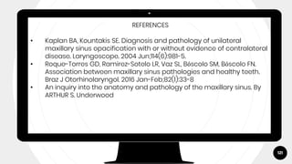 121
REFERENCES
• Kaplan BA, Kountakis SE. Diagnosis and pathology of unilateral
maxillary sinus opacification with or without evidence of contralateral
disease. Laryngoscope. 2004 Jun;114(6):981-5.
• Roque-Torres GD, Ramirez-Sotelo LR, Vaz SL, Bóscolo SM, Bóscolo FN.
Association between maxillary sinus pathologies and healthy teeth.
Braz J Otorhinolaryngol. 2016 Jan-Feb;82(1):33-8
• An inquiry into the anatomy and pathology of the maxillary sinus. By
ARTHUR S. Underwood
 