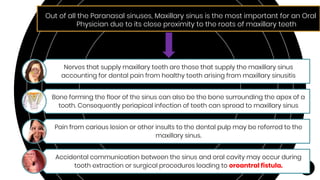 Out of all the Paranasal sinuses, Maxillary sinus is the most important for an Oral
Physician due to its close proximity to the roots of maxillary teeth
Nerves that supply maxillary teeth are those that supply the maxillary sinus
accounting for dental pain from healthy teeth arising from maxillary sinusitis
Bone forming the floor of the sinus can also be the bone surrounding the apex of a
tooth. Consequently periapical infection of teeth can spread to maxillary sinus
Pain from carious lesion or other insults to the dental pulp may be referred to the
maxillary sinus.
Accidental communication between the sinus and oral cavity may occur during
tooth extraction or surgical procedures leading to oroantral fistula.
 