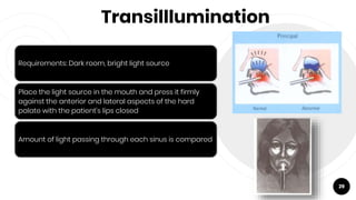 Transilllumination
29
Requirements: Dark room, bright light source
Place the light source in the mouth and press it firmly
against the anterior and lateral aspects of the hard
palate with the patient’s lips closed
Amount of light passing through each sinus is compared
 