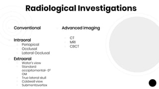 Radiological Investigations
￮ Conventional
￮ Intraoral
￮ Periapical
￮ Occlusal
￮ Lateral Occlusal
￮ Extraoral
￮ Water’s view
￮ Standard
occipitomental- 00
OM
￮ True lateral skull
￮ Caldwell view
￮ Submentovertex
￮ Advanced imaging
￮ CT
￮ MRI
￮ CBCT
 