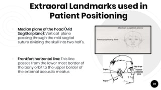 Extraoral Landmarks used in
Patient Positioning
￮ Median plane of the head (Mid
Sagittal plane): Vertical plane
passing through the mid sagital
suture dividing the skull into two half's.
￮ Frankfort horizontal line: This line
passes from the lower most border of
the bony orbit to the upper border of
the external acoustic meatus
38
 