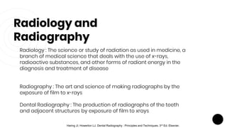 Radiology and
Radiography
Radiology : The science or study of radiation as used in medicine, a
branch of medical science that deals with the use of x-rays,
radioactive substances, and other forms of radiant energy in the
diagnosis and treatment of disease
Radiography : The art and science of making radiographs by the
exposure of film to x-rays
Dental Radiography : The production of radiographs of the teeth
and adjacent structures by exposure of film to xrays
Haring JI, Howerton LJ. Dental Radiography : Principles and Techniques. 3rd Ed. Elsevier.
 