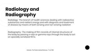Radiology and
Radiography
Radiology : The branch of health sciences dealing with radioactive
substances and radiant energy and with diagnosis and treatment
of disease by means of both ionizing and non ionizing radiation
Radiography : The making of film records of internal structures of
the body by passing x-rays or gamma rays through the body to act
on specially sensitized films.
Dorlands. The Pocket medical Dictionary. 1st ed 1995
 