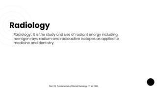 Radiology
Radiology : It is the study and use of radiant energy including
roentgen rays, radium and radioactive isotopes as applied to
medicine and dentistry.
Sikri VK. Fundamentals of Dental Radiology. 1st ed 1992.
 