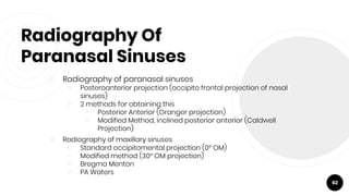 Radiography Of
Paranasal Sinuses
￮ Radiography of paranasal sinuses
￮ Posteroanterior projection (occipito frontal projection of nasal
sinuses)
￮ 2 methods for obtaining this
￮ Posterior Anterior (Granger projection)
￮ Modified Method, inclined posterior anterior (Caldwell
Projection)
￮ Radiography of maxillary sinuses
￮ Standard occipitomental projection (0° OM)
￮ Modified method (30° OM projection)
￮ Bregma Menton
￮ PA Waters
62
 