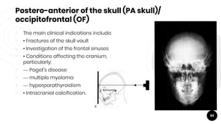 Postero-anterior of the skull (PA skull)/
occipitofrontal (OF)
￮ The main clinical indications include:
￮ • Fractures of the skull vault
￮ • Investigation of the frontal sinuses
￮ • Conditions affecting the cranium,
particularly:
￮ — Paget's disease
￮ — multiple myeloma
￮ — hyperparathyroidism
￮ • Intracranial calcification.
63
 