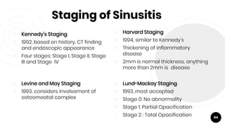 Staging of Sinusitis
￮ Kennedy’s Staging
￮ 1992, based on history, CT finding
and endoscopic appearance
￮ Four stages; Stage I, Stage II, Stage
III and Stage IV
84
￮ Harvard Staging
￮ 1994, similar to Kennedy's
￮ Thickening of inflammatory
disease
￮ 2mm is normal thickness, anything
more than 2mm is disease
￮ Levine and May Staging
￮ 1993, considers involvement of
osteomeatal complex
￮ Lund-Mackay Staging
￮ 1993, most accepted
￮ Stage 0: No abnormality
￮ Stage 1: Partial Opacification
￮ Stage 2 : Total Opacification
 