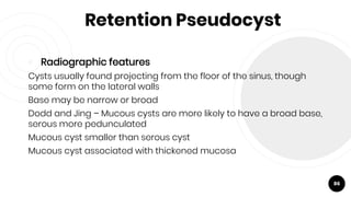 Retention Pseudocyst
￮ Radiographic features
Cysts usually found projecting from the floor of the sinus, though
some form on the lateral walls
Base may be narrow or broad
Dodd and Jing – Mucous cysts are more likely to have a broad base,
serous more pedunculated
Mucous cyst smaller than serous cyst
Mucous cyst associated with thickened mucosa
86
 