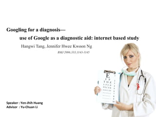 Googling for a diagnosis—
        use of Google as a diagnostic aid: internet based study
         Hangwi Tang, Jennifer Hwee Kwoon Ng
                            BMJ 2006;333;1143-1145




Speaker : Yen‐Jhih Huang 
Advisor  : Yu‐Chuan Li
 