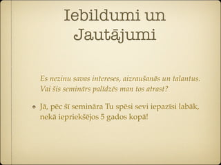 Iebildumi un
        Jautājumi

Es nezinu savas intereses, aizraušanās un talantus.
Vai šis seminārs palīdzēs man tos atrast?

Jā, pēc šī semināra Tu spēsi sevi iepazīsi labāk,
nekā iepriekšējos 5 gados kopā!
 