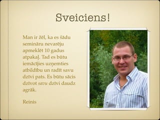 Sveiciens!
Man ir žēl, ka es šādu
semināru nevarēju
apmeklēt 10 gadus
atpakaļ. Tad es būtu
iemācījies uzņemties
atbildību un radīt savu
dzīvi pats. Es būtu sācis
dzīvot savu dzīvi daudz
agrāk.

Reinis
 