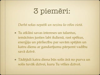 3 piemēri:
Darbā nekas nepatīk un nezinu ko vēlos vietā.

Tu atklāsi savas intereses un talantus,
iemācīsies justies labi ikdienā, rast spēkus,
enerģiju un pārliecību par savām spējām un
katru dienu ar gandarījumu pārņemt vadību
savā dzīvē.

Tādējādi katra diena būs solis ārā no purva un
solis tuvāk dzīvei, kuru Tu vēlies dzīvot.
 