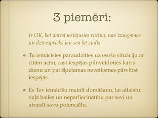 3 piemēri:
Ir OK, bet darbā iestājusies rutīna, nav izaugsmes
un dzīvesprieks jau sen kā zudis.

Tu iemācīsies paraudzīties uz esošo situāciju ar
citām acīm, rast iespējas pilnveidoties katru
dienu un pat šķietamas neveiksmes pārvērst
iespējās.

Es Tev iemācīšu mainīt domāšanu, lai atlaistu
vaļā bailes un nepārliecinātību par sevi un
atraisīt savu potenciālu.
 