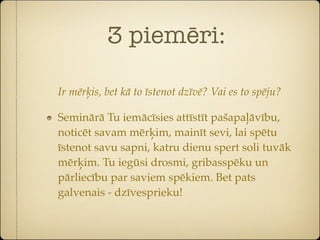 3 piemēri:

Ir mērķis, bet kā to īstenot dzīvē? Vai es to spēju?

Seminārā Tu iemācīsies attīstīt pašapaļāvību,
noticēt savam mērķim, mainīt sevi, lai spētu
īstenot savu sapni, katru dienu spert soli tuvāk
mērķim. Tu iegūsi drosmi, gribasspēku un
pārliecību par saviem spēkiem. Bet pats
galvenais - dzīvesprieku!
 