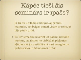 Kāpēc tieši šis
seminārs ir īpašs?
Ja Tu esi uzstādijis mērķus, apņēmies
mainīties, bet beigās atmeti visam ar roku, jo
bija pārāk grūti.

Es Tev iemācīšu izvērtēt un pareizi uzstādīt
mērķus, izvairīties no visbiežāk pieļautās
kļūdas mērķu uzstādīšanā, rast enerģiju un
gribasspēku to īstenošanai dzīvē.
 