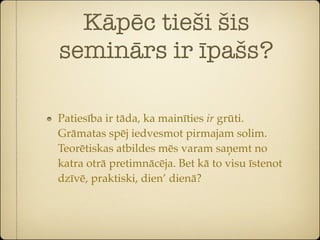 Kāpēc tieši šis
seminārs ir īpašs?

Patiesība ir tāda, ka mainīties ir grūti.
Grāmatas spēj iedvesmot pirmajam solim.
Teorētiskas atbildes mēs varam saņemt no
katra otrā pretimnācēja. Bet kā to visu īstenot
dzīvē, praktiski, dien’ dienā?
 