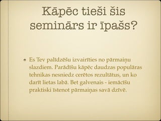 Kāpēc tieši šis
seminārs ir īpašs?

Es Tev palīdzēšu izvairīties no pārmaiņu
slazdiem. Parādīšu kāpēc daudzas populāras
tehnikas nesniedz cerētos rezultātus, un ko
darīt lietas labā. Bet galvenais - iemācīšu
praktiski īstenot pārmaiņas savā dzīvē.
 