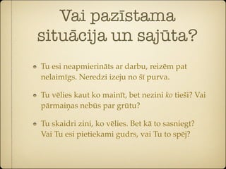 Vai pazīstama
situācija un sajūta?
Tu esi neapmierināts ar darbu, reizēm pat
nelaimīgs. Neredzi izeju no šī purva.

Tu vēlies kaut ko mainīt, bet nezini ko tieši? Vai
pārmaiņas nebūs par grūtu?

Tu skaidri zini, ko vēlies. Bet kā to sasniegt?
Vai Tu esi pietiekami gudrs, vai Tu to spēj?
 