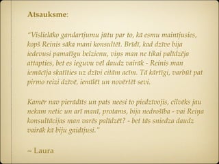 Atsauksme:

“Vislielāko gandarījumu jūtu par to, kā esmu mainījusies,
kopš Reinis sāka mani konsultēt. Brīdī, kad dzīve bija
iedevusi pamatīgu belzienu, viņs man ne tikai palīdzēja
attapties, bet es ieguvu vēl daudz vairāk - Reinis man
iemācīja skatīties uz dzīvi citām acīm. Tā kārtīgi, varbūt pat
pirmo reizi dzīvē, iemīlēt un novērtēt sevi.

Kamēr nav pierādīts un pats neesi to piedzīvojis, cilvēks jau
nekam netic un arī manī, protams, bija nedrošība - vai Reiņa
konsultācijas man varēs palīdzēt? - bet tās sniedza daudz
vairāk kā biju gaidījusi.”

~ Laura
 