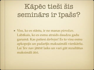 Kāpēc tieši šis
seminārs ir īpašs?

Viss, ko es stāstu, ir no manas pieredzes.
Labākais, ko es esmu atraids daudzu gadu
garumā. Kas patiesi darbojas! Es to visu esmu
apkopojis un padarījis maksaimāli vienkāršu.
Lai Tev nav jātērē laiks un vari gūt rezultātus
maksimāli ātri.
 