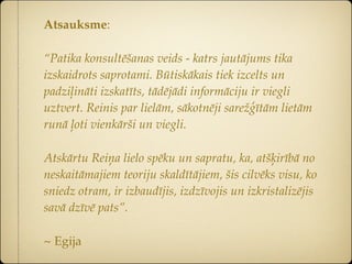 Atsauksme:

“Patika konsultēšanas veids - katrs jautājums tika
izskaidrots saprotami. Būtiskākais tiek izcelts un
padziļināti izskatīts, tādējādi informāciju ir viegli
uztvert. Reinis par lielām, sākotnēji sarežģītām lietām
runā ļoti vienkārši un viegli.

Atskārtu Reiņa lielo spēku un sapratu, ka, atšķirībā no
neskaitāmajiem teoriju skaldītājiem, šis cilvēks visu, ko
sniedz otram, ir izbaudījis, izdzīvojis un izkristalizējis
savā dzīvē pats”.

~ Egija
 