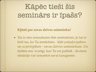 Kāpēc tieši šis
seminārs ir īpašs?
Kļūsti par savas dzīves saimnieku!

Tas ir otrs nosaukums šim semināram, jo tas ir
tieši tas, ko Tu iemācīsies - kļūt pašpaļavīgākam
un uzņēmīgākam - savas dzīves saimniekam. Un
tiešām nav svarīgi, kur Tu esi pašlaik - ikvienu
situāciju var izmantot savai izaugsmei.
 