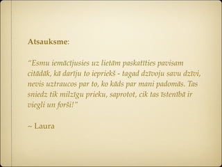 Atsauksme:

“Esmu iemācījusies uz lietām paskatīties pavisam
citādāk, kā darīju to iepriekš - tagad dzīvoju savu dzīvi,
nevis uztraucos par to, ko kāds par mani padomās. Tas
sniedz tik milzīgu prieku, saprotot, cik tas īstenībā ir
viegli un forši!”

~ Laura
 
