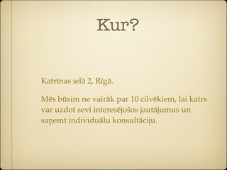 Kur?


Katrīnas ielā 2, Rīgā.

Mēs būsim ne vairāk par 10 cilvēkiem, lai katrs
var uzdot sevi interesējošos jautājumus un
saņemt individuālu konsultāciju.
 