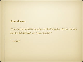 Atsauksme:

“Es visiem novēlētu iespēju strādāt kopā ar Reini. Reinis
iemāca kā dzīvot, ne tikai eksistēt”

~ Laura
 