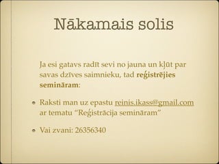Nākamais solis

Ja esi gatavs radīt sevi no jauna un kļūt par
savas dzīves saimnieku, tad reģistrējies
semināram:

Raksti man uz epastu reinis.ikass@gmail.com
ar tematu “Reģistrācija semināram”

Vai zvani: 26356340
 