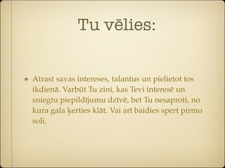 Tu vēlies:


Atrast savas intereses, talantus un pielietot tos
ikdienā. Varbūt Tu zini, kas Tevi interesē un
sniegtu piepildījumu dzīvē, bet Tu nesaproti, no
kura gala ķerties klāt. Vai arī baidies spert pirmo
soli.
 